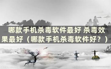 哪款手机杀毒软件最好 杀毒效果最好（哪款手机杀毒软件好？）